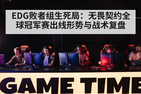 EDG败者组生死局：无畏契约全球冠军赛出线形势与战术复盘
