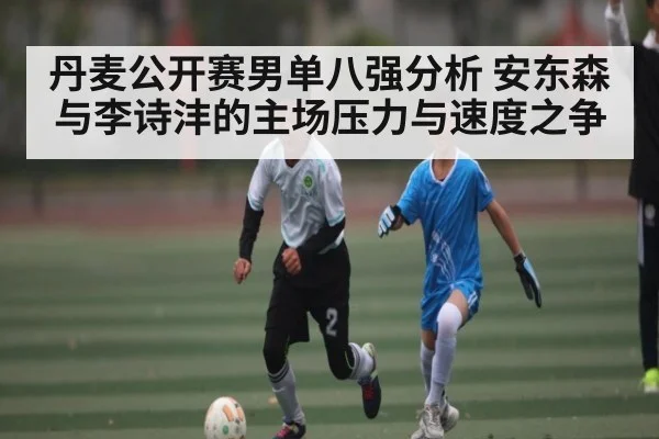 丹麦公开赛男单八强分析 安东森与李诗沣的主场压力与速度之争(manbetx)